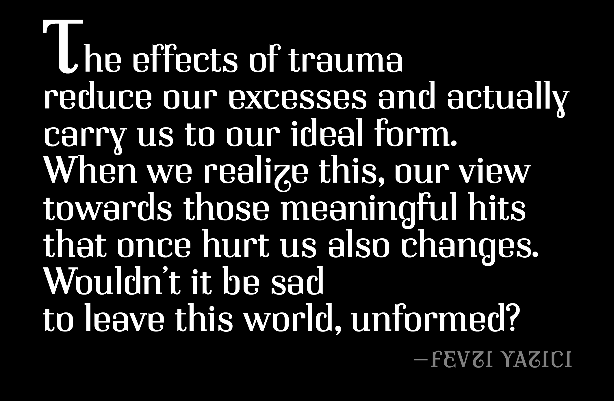“The effects of trauma reduce our excesses and actually carry us to our ideal form. When we realize this, our view towards those meaningful hits that once hurt us also changes.
“Wouldn’t it be sad to leave this world, unformed?”
–Fevzi Yazıcı